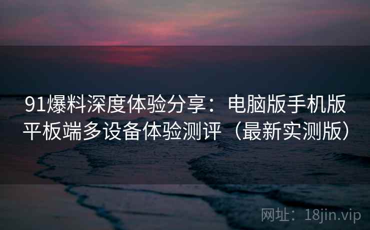 91爆料深度体验分享：电脑版手机版平板端多设备体验测评（最新实测版）