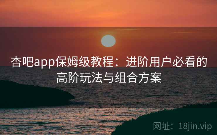 杏吧app保姆级教程：进阶用户必看的高阶玩法与组合方案
