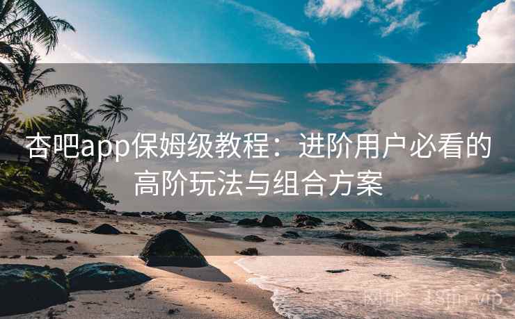 杏吧app保姆级教程：进阶用户必看的高阶玩法与组合方案