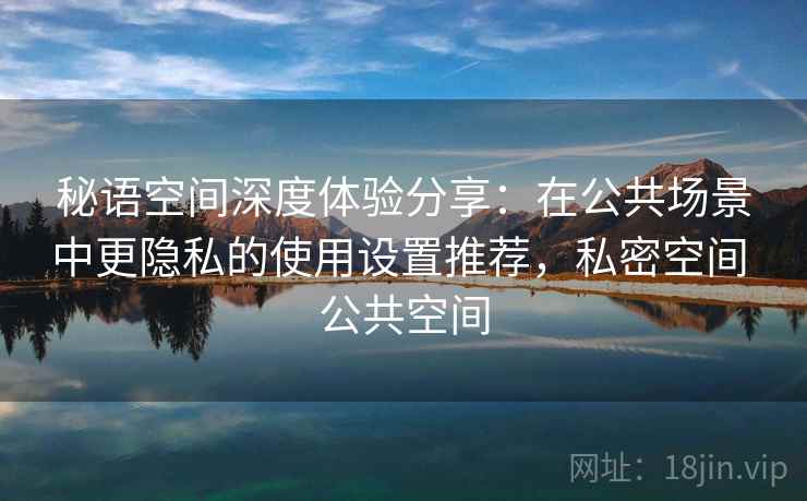 秘语空间深度体验分享:在公共场景中更隐私的使用设置推荐,私密空间 公共空间 秘语空间深度体验分享:在公共场景中更隐私的使用设置推荐,私密空间 公共空间