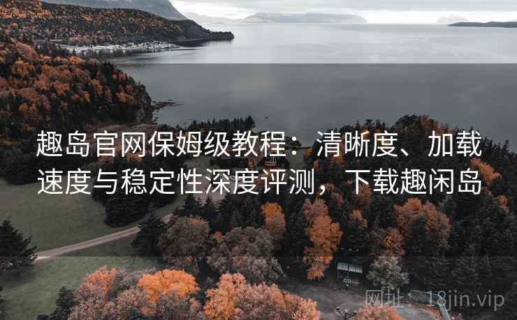 趣岛官网保姆级教程：清晰度、加载速度与稳定性深度评测，下载趣闲岛