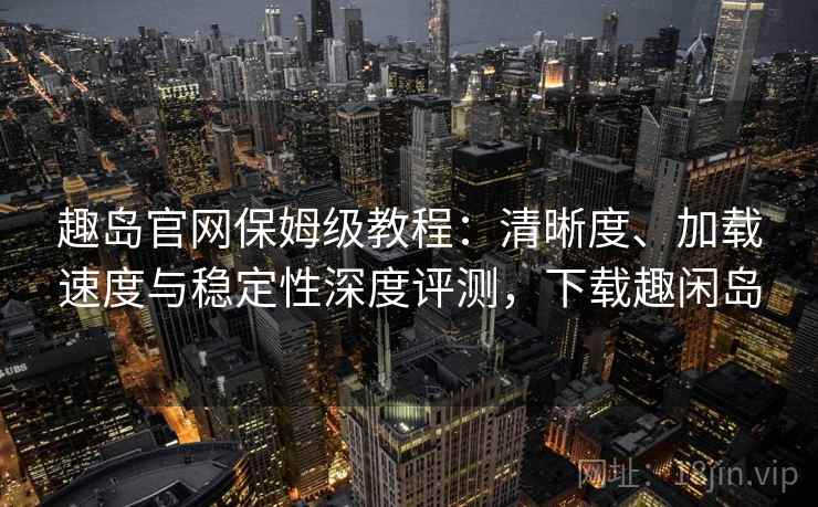趣岛官网保姆级教程：清晰度、加载速度与稳定性深度评测，下载趣闲岛