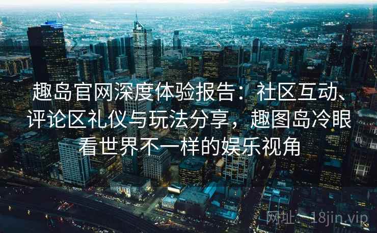 趣岛官网深度体验报告:社区互动、评论区礼仪与玩法分享,趣图岛冷眼看世界不一样的娱乐视角 趣岛官网深度体验报告:社区互动、评论区礼仪与玩法分享,趣图岛冷眼看世界不一样的娱乐视角