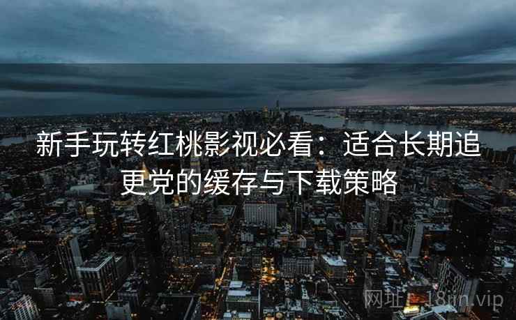 新手玩转红桃影视必看:适合长期追更党的缓存与下载策略 新手玩转红桃影视必看:适合长期追更党的缓存与下载策略