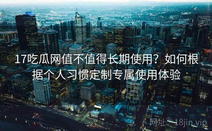 17吃瓜网值不值得长期使用？如何根据个人习惯定制专属使用体验