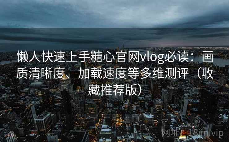 懒人快速上手糖心官网vlog必读：画质清晰度、加载速度等多维测评（收藏推荐版）