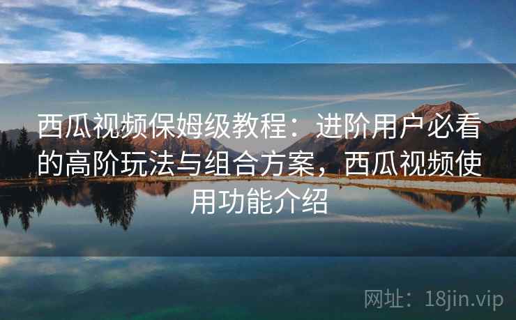 西瓜视频保姆级教程:进阶用户必看的高阶玩法与组合方案,西瓜视频使用功能介绍 西瓜视频保姆级教程:进阶用户必看的高阶玩法与组合方案,西瓜视频使用功能介绍