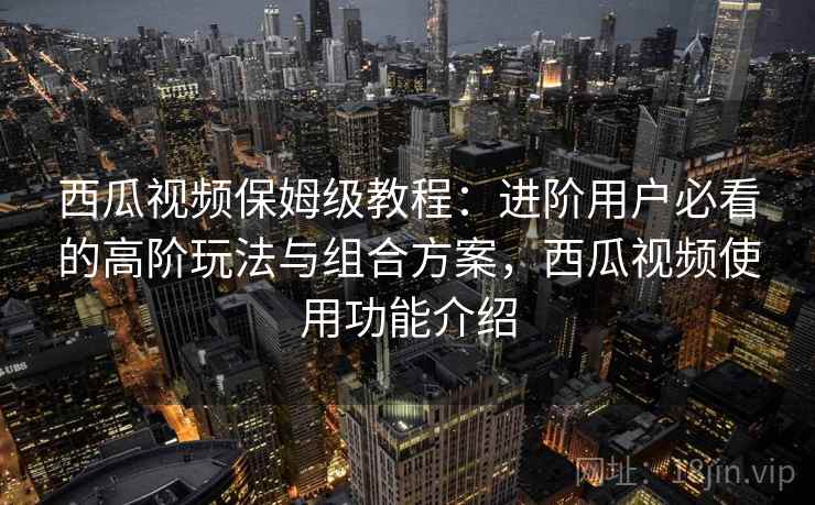 西瓜视频保姆级教程:进阶用户必看的高阶玩法与组合方案,西瓜视频使用功能介绍 西瓜视频保姆级教程:进阶用户必看的高阶玩法与组合方案,西瓜视频使用功能介绍