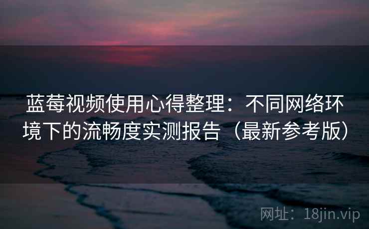 蓝莓视频使用心得整理：不同网络环境下的流畅度实测报告（最新参考版）