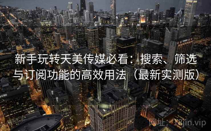 新手玩转天美传媒必看：搜索、筛选与订阅功能的高效用法（最新实测版）