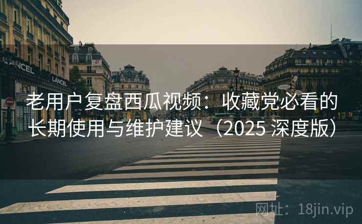 老用户复盘西瓜视频：收藏党必看的长期使用与维护建议（2025 深度版）