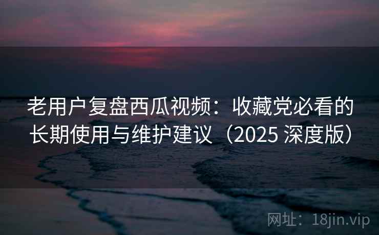 老用户复盘西瓜视频：收藏党必看的长期使用与维护建议（2025 深度版）