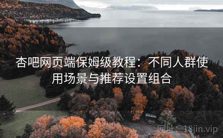 杏吧网页端保姆级教程：不同人群使用场景与推荐设置组合