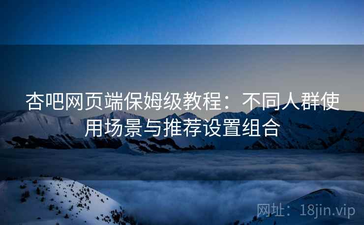 杏吧网页端保姆级教程：不同人群使用场景与推荐设置组合