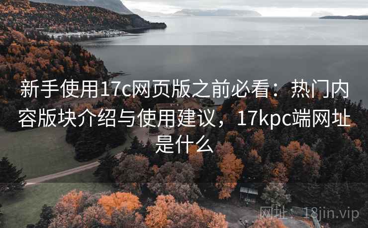 新手使用17c网页版之前必看：热门内容版块介绍与使用建议，17kpc端网址是什么