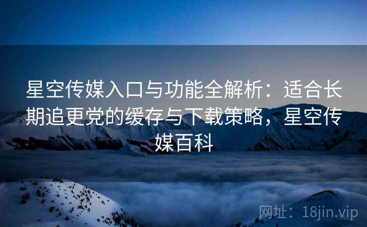 星空传媒入口与功能全解析：适合长期追更党的缓存与下载策略，星空传媒百科