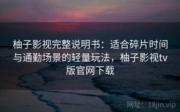 柚子影视完整说明书：适合碎片时间与通勤场景的轻量玩法，柚子影视tv版官网下载