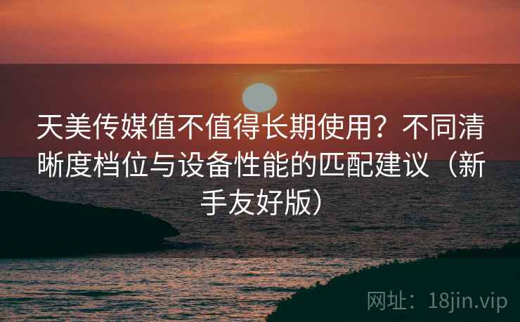 天美传媒值不值得长期使用？不同清晰度档位与设备性能的匹配建议（新手友好版）