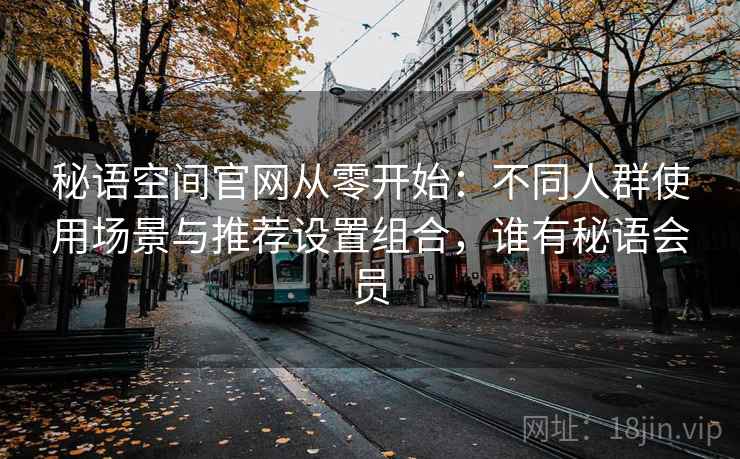 秘语空间官网从零开始：不同人群使用场景与推荐设置组合，谁有秘语会员