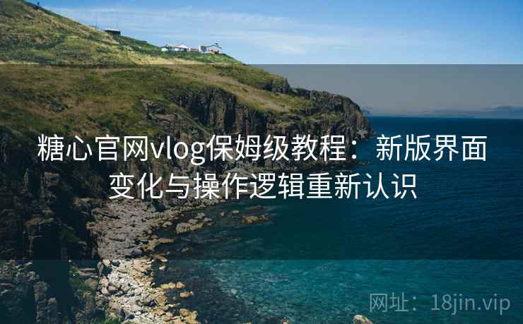 糖心官网vlog保姆级教程：新版界面变化与操作逻辑重新认识