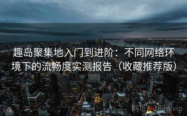 趣岛聚集地入门到进阶：不同网络环境下的流畅度实测报告（收藏推荐版）