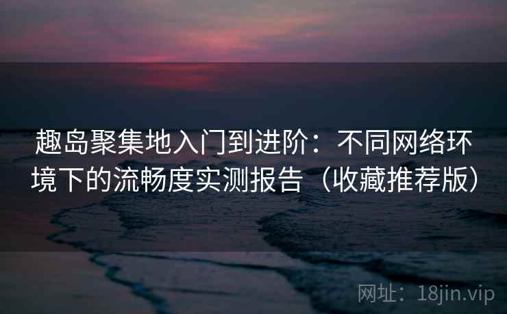趣岛聚集地入门到进阶：不同网络环境下的流畅度实测报告（收藏推荐版）