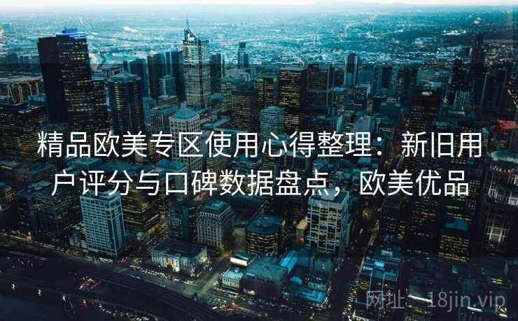 精品欧美专区使用心得整理：新旧用户评分与口碑数据盘点，欧美优品
