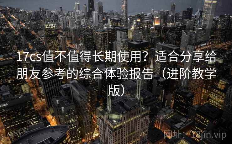 17cs值不值得长期使用？适合分享给朋友参考的综合体验报告（进阶教学版）
