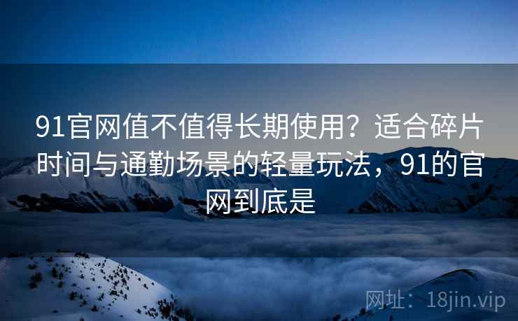 91官网值不值得长期使用？适合碎片时间与通勤场景的轻量玩法，91的官网到底是