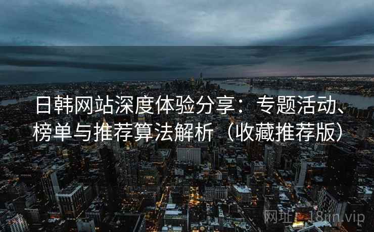 日韩网站深度体验分享：专题活动、榜单与推荐算法解析（收藏推荐版）
