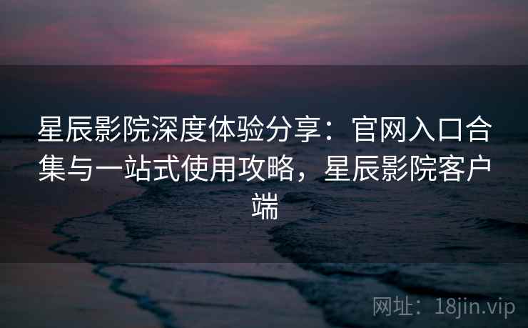 星辰影院深度体验分享：官网入口合集与一站式使用攻略，星辰影院客户端