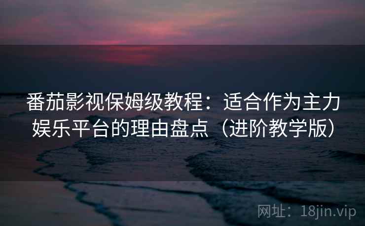 番茄影视保姆级教程：适合作为主力娱乐平台的理由盘点（进阶教学版）