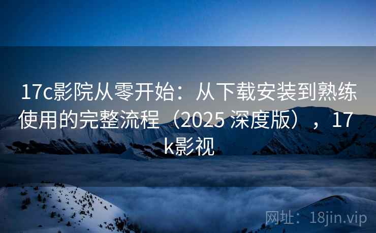 17c影院从零开始：从下载安装到熟练使用的完整流程（2025 深度版），17 k影视