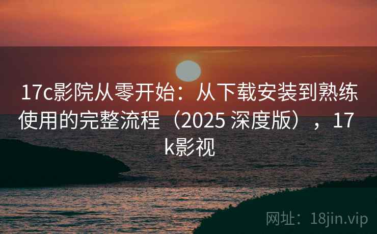 17c影院从零开始：从下载安装到熟练使用的完整流程（2025 深度版），17 k影视