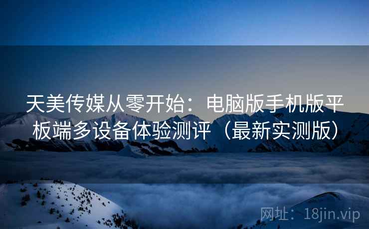 天美传媒从零开始:电脑版手机版平板端多设备体验测评(最新实测版) 天美传媒从零开始:电脑版手机版平板端多设备体验测评(最新实测版)