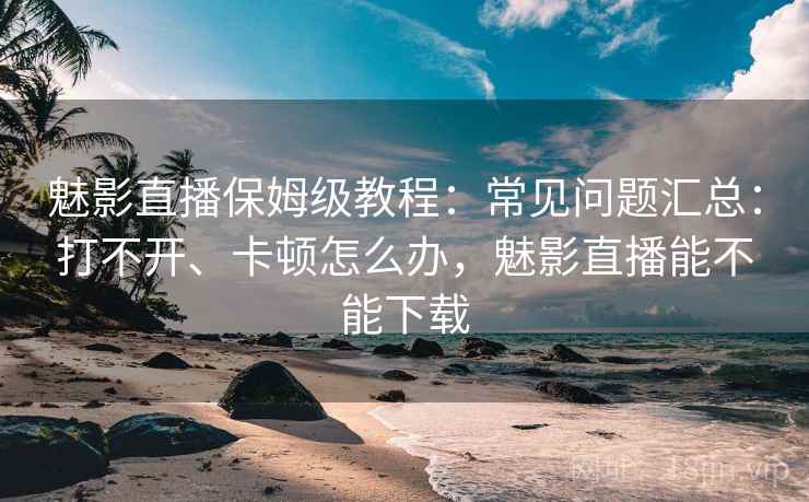 魅影直播保姆级教程:常见问题汇总:打不开、卡顿怎么办,魅影直播能不能下载 魅影直播保姆级教程:常见问题汇总:打不开、卡顿怎么办,魅影直播能不能下载