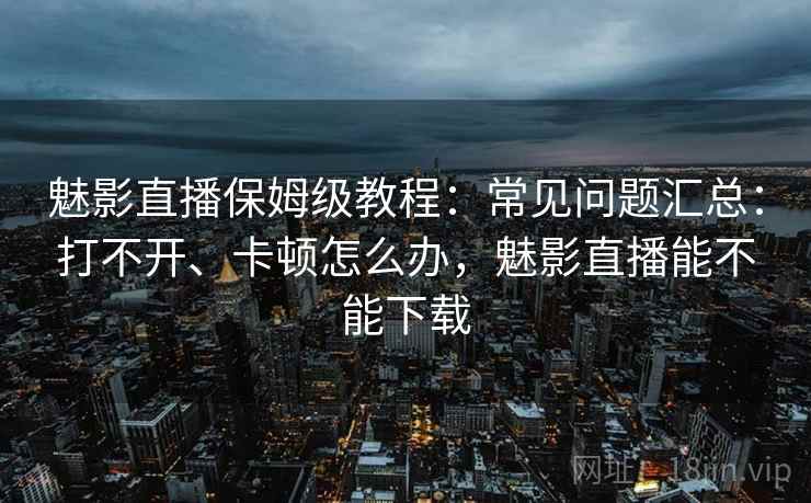 魅影直播保姆级教程:常见问题汇总:打不开、卡顿怎么办,魅影直播能不能下载 魅影直播保姆级教程:常见问题汇总:打不开、卡顿怎么办,魅影直播能不能下载