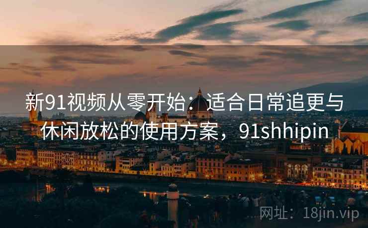 新91视频从零开始：适合日常追更与休闲放松的使用方案，91shhipin