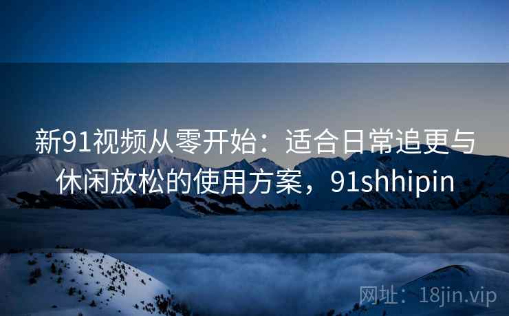 新91视频从零开始：适合日常追更与休闲放松的使用方案，91shhipin