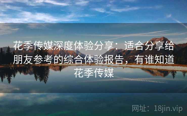 花季传媒深度体验分享:适合分享给朋友参考的综合体验报告,有谁知道花季传媒 花季传媒深度体验分享:适合分享给朋友参考的综合体验报告,有谁知道花季传媒