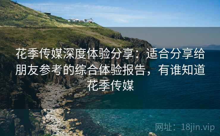 花季传媒深度体验分享:适合分享给朋友参考的综合体验报告,有谁知道花季传媒 花季传媒深度体验分享:适合分享给朋友参考的综合体验报告,有谁知道花季传媒