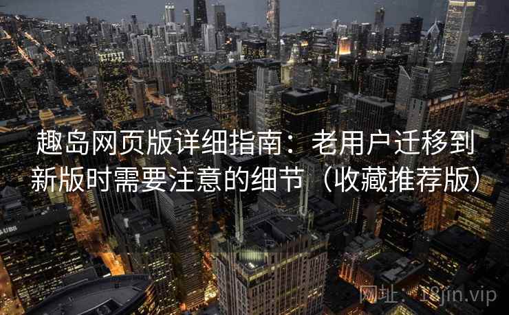 趣岛网页版详细指南：老用户迁移到新版时需要注意的细节（收藏推荐版）