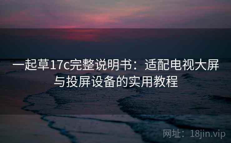 一起草17c完整说明书:适配电视大屏与投屏设备的实用教程 一起草17c完整说明书:适配电视大屏与投屏设备的实用教程