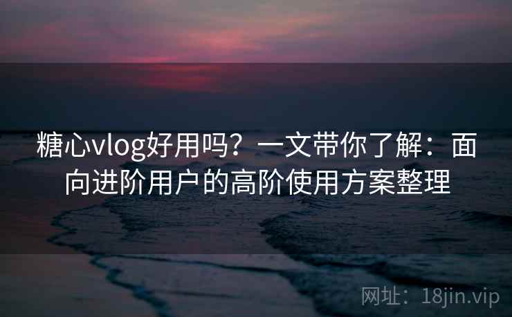 糖心vlog好用吗?一文带你了解:面向进阶用户的高阶使用方案整理 糖心vlog好用吗?一文带你了解:面向进阶用户的高阶使用方案整理