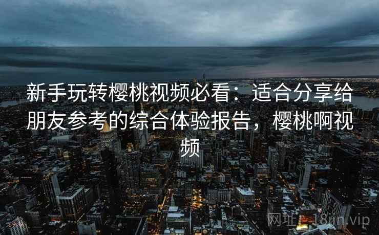 新手玩转樱桃视频必看：适合分享给朋友参考的综合体验报告，樱桃啊视频