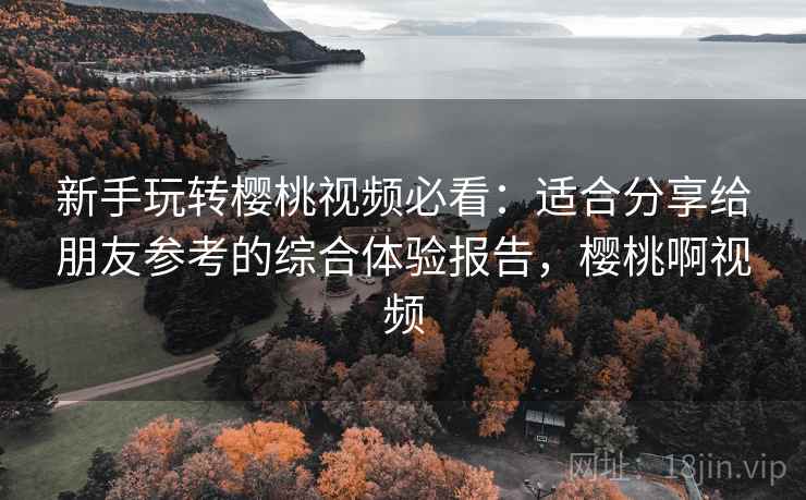 新手玩转樱桃视频必看：适合分享给朋友参考的综合体验报告，樱桃啊视频