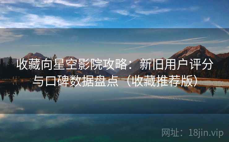 收藏向星空影院攻略：新旧用户评分与口碑数据盘点（收藏推荐版）