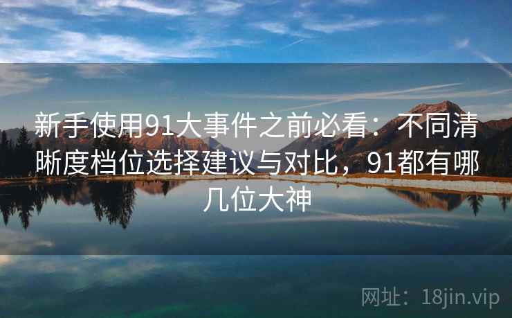 新手使用91大事件之前必看:不同清晰度档位选择建议与对比,91都有哪几位大神 新手使用91大事件之前必看:不同清晰度档位选择建议与对比,91都有哪几位大神