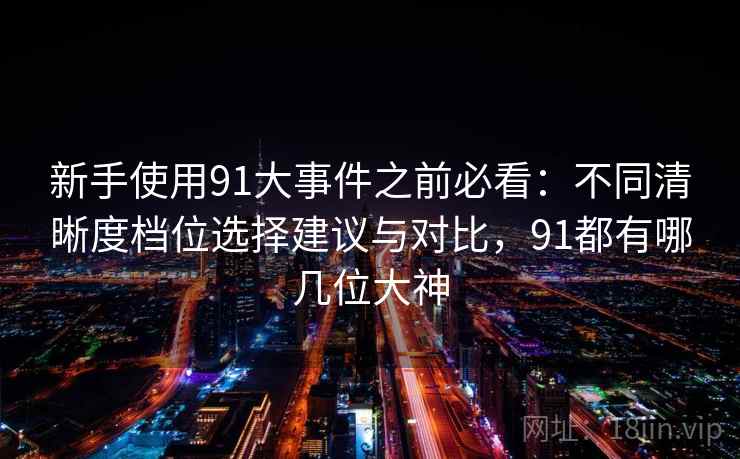 新手使用91大事件之前必看:不同清晰度档位选择建议与对比,91都有哪几位大神 新手使用91大事件之前必看:不同清晰度档位选择建议与对比,91都有哪几位大神