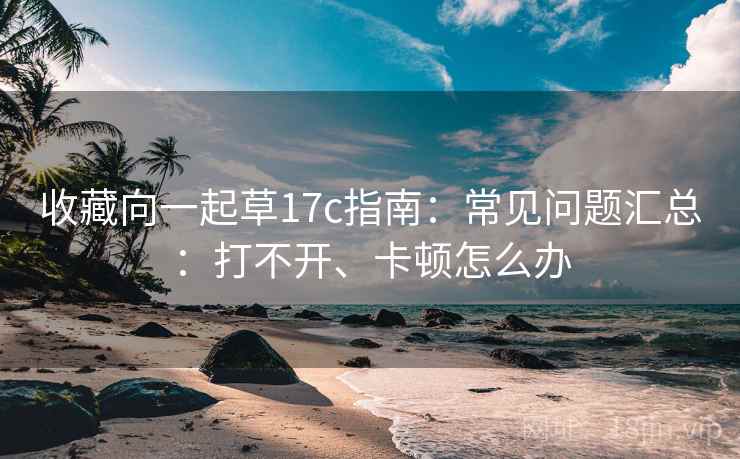 收藏向一起草17c指南:常见问题汇总:打不开、卡顿怎么办 收藏向一起草17c指南:常见问题汇总:打不开、卡顿怎么办
